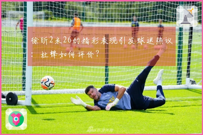 徐昕2米26的精彩表现引发球迷热议：杜锋如何评价？