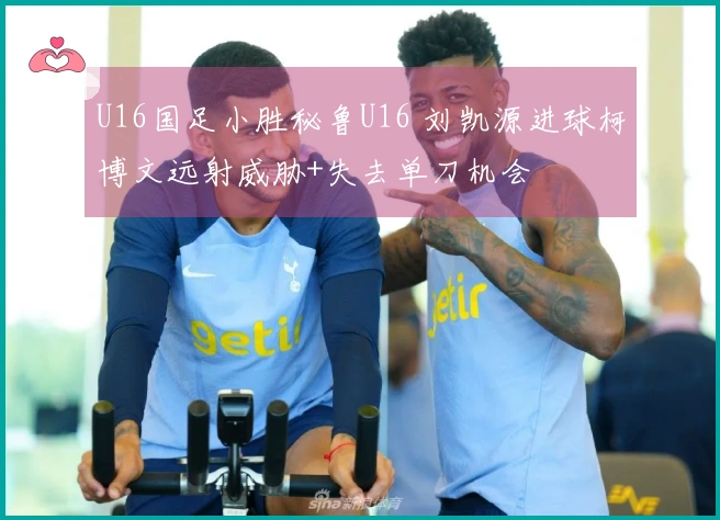 U16国足小胜秘鲁U16 刘凯源进球柯博文远射威胁+失去单刀机会