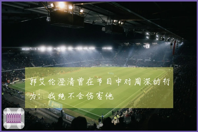 郭艾伦澄清曾在节目中对周深的行为：我绝不会伤害他