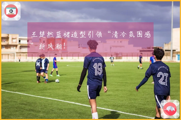 王楚然蓝裙造型引领“清冷氛围感”新风潮！