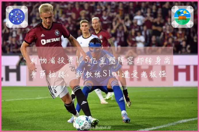 利物浦投资1.5亿重塑阵容却转身离弃萨拉赫，新教练Slot遭受老板强制续约压力