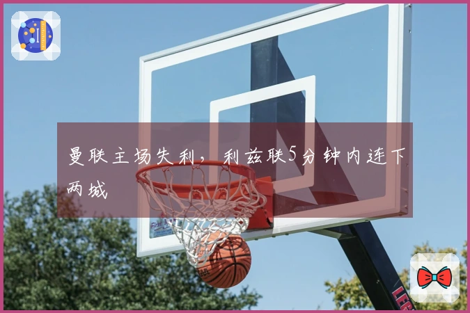 曼联主场失利，利兹联5分钟内连下两城