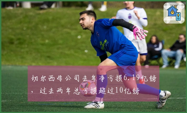 切尔西母公司去年净亏损6.19亿镑，过去两年总亏损超过10亿镑