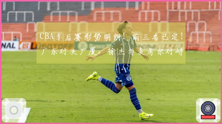 CBA季后赛形势明朗！前三名已定！广东对决广厦，徐杰与麦考尔对峙