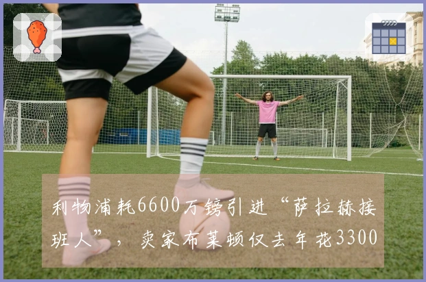 利物浦耗6600万镑引进“萨拉赫接班人”，卖家布莱顿仅去年花3300万签下他