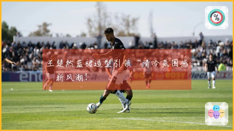 王楚然蓝裙造型引领“清冷氛围感”新风潮！