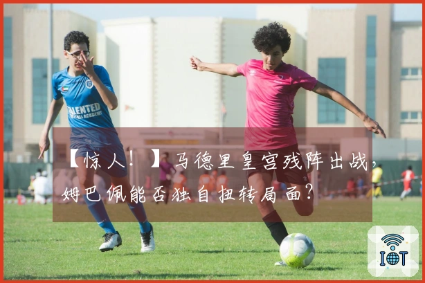 【惊人！】马德里皇宫残阵出战，姆巴佩能否独自扭转局面？