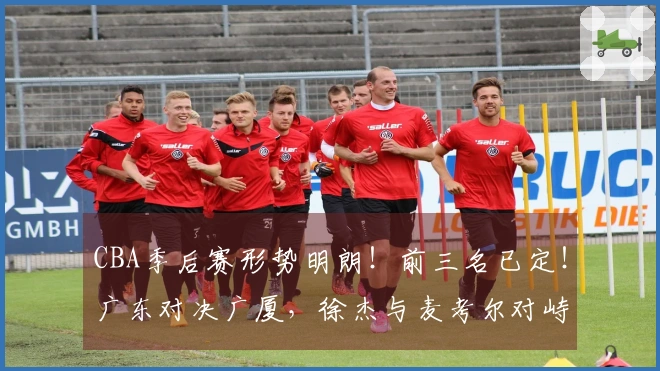 CBA季后赛形势明朗！前三名已定！广东对决广厦，徐杰与麦考尔对峙