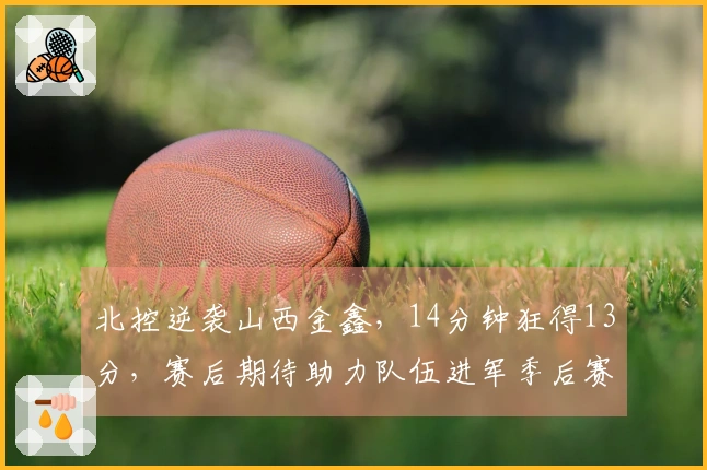 北控逆袭山西金鑫，14分钟狂得13分，赛后期待助力队伍进军季后赛
