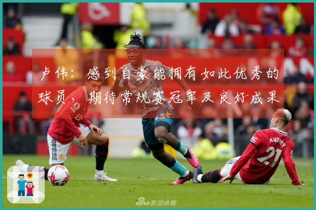 卢伟：感到自豪能拥有如此优秀的球员，期待常规赛冠军及良好成果