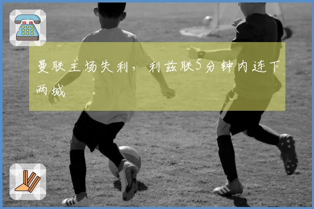 曼联主场失利，利兹联5分钟内连下两城