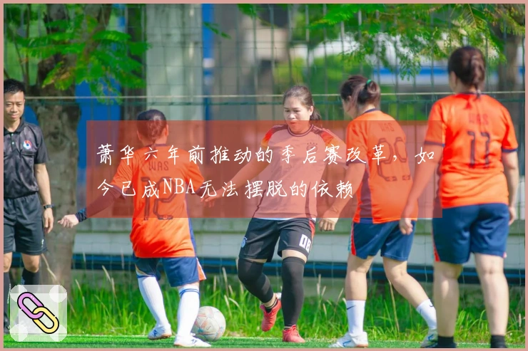 萧华六年前推动的季后赛改革，如今已成NBA无法摆脱的依赖