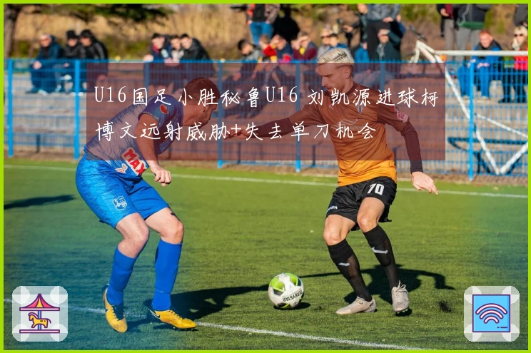U16国足小胜秘鲁U16 刘凯源进球柯博文远射威胁+失去单刀机会