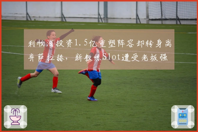利物浦投资1.5亿重塑阵容却转身离弃萨拉赫，新教练Slot遭受老板强制续约压力