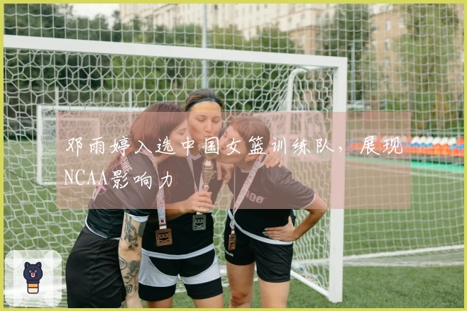 邓雨婷入选中国女篮训练队，展现NCAA影响力