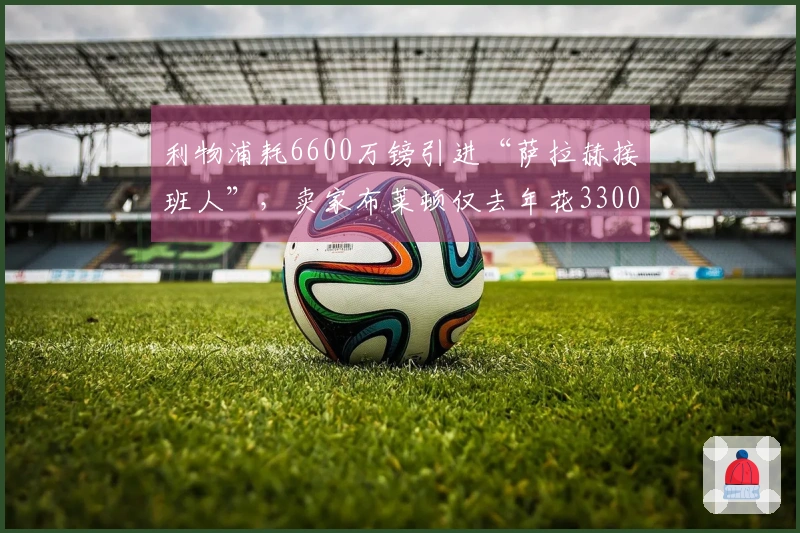 利物浦耗6600万镑引进“萨拉赫接班人”，卖家布莱顿仅去年花3300万签下他