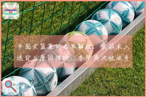 中国女篮集训名单解析：张茹未入选背后原因揭晓，李梦再次被放弃引发争论
