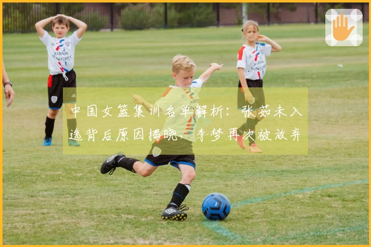 中国女篮集训名单解析：张茹未入选背后原因揭晓，李梦再次被放弃引发争论